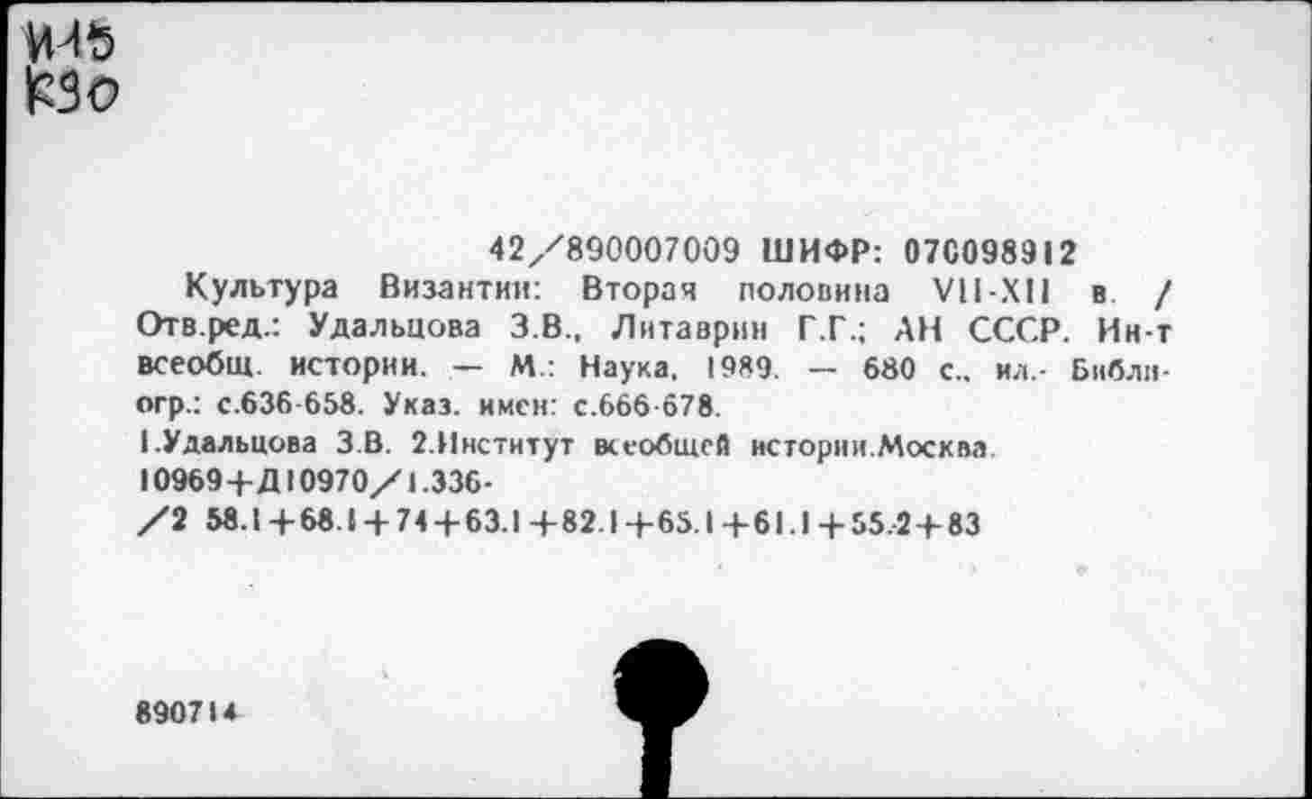 ﻿|РЗс>
42/890007009 ШИФР: 07С098912
Культура Византии: Вторая половина VII-XII в / Отв.ред.: Удальцова З.В., Литаврин Г.Г.; АН СССР. Ин-т всеобщ, истории. — М.: Наука. 1989. — 680 с., ил.- Биб ливер.: с.636-658. Указ, имен: с.666-678.
I.Удальцова З.В. 2.Институт всеобщей истории.Москва. 10969+Д10970/1.336-
/2 58.1+68.1 + 74 + 63.1 +82.! +65.1 +61.1 + 55.2+83
890714